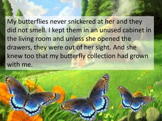 My butterflies never snickered at her and they
did not smell. I kept them in an unused cabinet in
the living room and unless she opened the
drawers, they were out of her sight. And she
knew too that my butterfly collection had grown
with me.
 