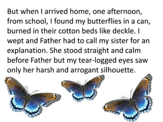 But when I arrived home, one afternoon,
from school, I found my butterflies in a can,
burned in their cotton beds like deckle. I
wept and Father had to call my sister for an
explanation. She stood straight and calm
before Father but my tear-logged eyes saw
only her harsh and arrogant silhouette.
 