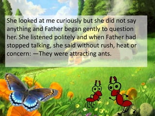 She looked at me curiously but she did not say
anything and Father began gently to question
her. She listened politely and when Father had
stopped talking, she said without rush, heat or
concern: ―They were attracting ants.
 