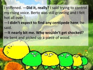 I stiffened. ―Did it, really? I said trying to control
my rising voice. Berto was still grinning and I felt
hot all over.
―I didn‘t expect to find any centipede here, he
said.
―It nearly bit me. Who wouldn‘t get shocked?
He bent and picked up a piece of wood.
 