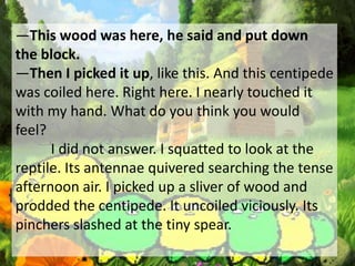 ―This wood was here, he said and put down
the block.
―Then I picked it up, like this. And this centipede
was coiled here. Right here. I nearly touched it
with my hand. What do you think you would
feel?
I did not answer. I squatted to look at the
reptile. Its antennae quivered searching the tense
afternoon air. I picked up a sliver of wood and
prodded the centipede. It uncoiled viciously. Its
pinchers slashed at the tiny spear.
 