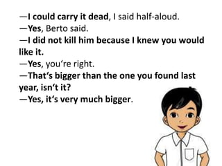 ―I could carry it dead, I said half-aloud.
―Yes, Berto said.
―I did not kill him because I knew you would
like it.
―Yes, you‘re right.
―That‘s bigger than the one you found last
year, isn‘t it?
―Yes, it‘s very much bigger.
 