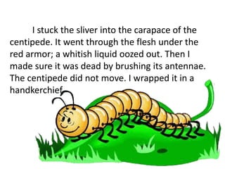 I stuck the sliver into the carapace of the
centipede. It went through the flesh under the
red armor; a whitish liquid oozed out. Then I
made sure it was dead by brushing its antennae.
The centipede did not move. I wrapped it in a
handkerchief.
 