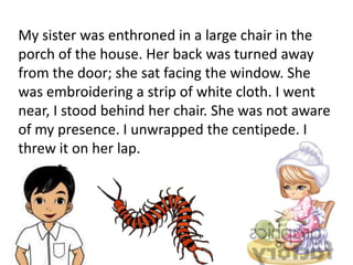 My sister was enthroned in a large chair in the
porch of the house. Her back was turned away
from the door; she sat facing the window. She
was embroidering a strip of white cloth. I went
near, I stood behind her chair. She was not aware
of my presence. I unwrapped the centipede. I
threw it on her lap.
 