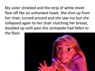 My sister shrieked and the strip of white sheet
flew off like an unhanded hawk. She shot up from
her chair, turned around and she saw me but she
collapsed again to her chair clutching her breast,
doubled up with pain the centipede had fallen to
the floor.
 