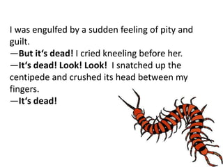 I was engulfed by a sudden feeling of pity and
guilt.
―But it‘s dead! I cried kneeling before her.
―It‘s dead! Look! Look! I snatched up the
centipede and crushed its head between my
fingers.
―It‘s dead!
 