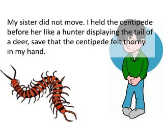 My sister did not move. I held the centipede
before her like a hunter displaying the tail of
a deer, save that the centipede felt thorny
in my hand.
 