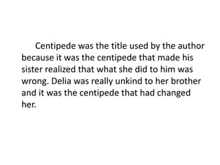Centipede was the title used by the author
because it was the centipede that made his
sister realized that what she did to him was
wrong. Delia was really unkind to her brother
and it was the centipede that had changed
her.
 