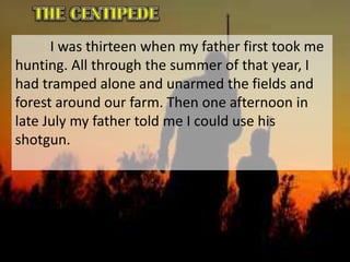 I was thirteen when my father first took me
hunting. All through the summer of that year, I
had tramped alone and unarmed the fields and
forest around our farm. Then one afternoon in
late July my father told me I could use his
shotgun.
 