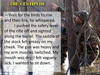 ―Wait for the birds to rise
and then fire, he whispered.
I pushed the safety lever
of the rifle off and sighted
along the barrel. The saddle of
the stock felt greasy on my
cheek. The gun was heavy and
my arm muscles twitched. My
mouth was dry; I felt vaguely
sick. I wanted to sit down.
 