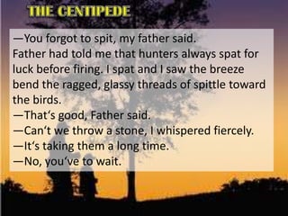―You forgot to spit, my father said.
Father had told me that hunters always spat for
luck before firing. I spat and I saw the breeze
bend the ragged, glassy threads of spittle toward
the birds.
―That‘s good, Father said.
―Can‘t we throw a stone, I whispered fiercely.
―It‘s taking them a long time.
―No, you‘ve to wait.
 