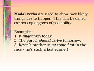 Modal verbs are used to show how likely
things are to happen. This can be called
expressing degrees of possibility.
Examples:
1. It might rain today.
2. The parcel should arrive tomorrow.
3. Kevin’s brother must come first in the
race - he’s such a fast runner!
 