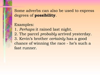 Some adverbs can also be used to express
degrees of possibility.
Examples:
1. Perhaps it rained last night.
2. The parcel probably arrived yesterday.
3. Kevin’s brother certainly has a good
chance of winning the race - he’s such a
fast runner.
 