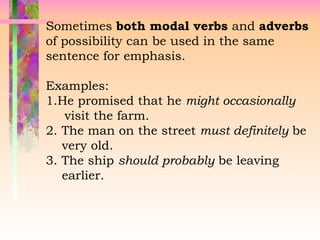Sometimes both modal verbs and adverbs
of possibility can be used in the same
sentence for emphasis.
Examples:
1.He promised that he might occasionally
visit the farm.
2. The man on the street must definitely be
very old.
3. The ship should probably be leaving
earlier.
 