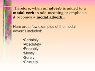 Therefore, when an adverb is added to a
modal verb to add meaning or emphasis
it becomes a modal adverb.
Here are a few examples of the modal
adverbs included:
•Certainly
•Absolutely
•Probably
•Mostly
•Surely
•Crucially
 