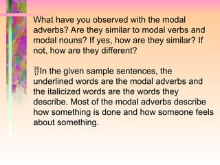 What have you observed with the modal
adverbs? Are they similar to modal verbs and
modal nouns? If yes, how are they similar? If
not, how are they different?

In the given sample sentences, the
underlined words are the modal adverbs and
the italicized words are the words they
describe. Most of the modal adverbs describe
how something is done and how someone feels
about something.
 