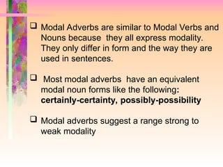  Modal Adverbs are similar to Modal Verbs and
Nouns because they all express modality.
They only differ in form and the way they are
used in sentences.
 Most modal adverbs have an equivalent
modal noun forms like the following:
certainly-certainty, possibly-possibility
 Modal adverbs suggest a range strong to
weak modality
 