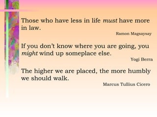 Those who have less in life must have more
in law.
Ramon Magsaysay
If you don’t know where you are going, you
might wind up someplace else.
Yogi Berra
The higher we are placed, the more humbly
we should walk.
Marcus Tullius Cicero
 