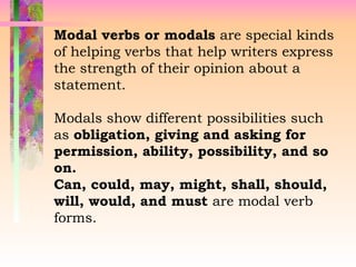 Modal verbs or modals are special kinds
of helping verbs that help writers express
the strength of their opinion about a
statement.
Modals show different possibilities such
as obligation, giving and asking for
permission, ability, possibility, and so
on.
Can, could, may, might, shall, should,
will, would, and must are modal verb
forms.
 