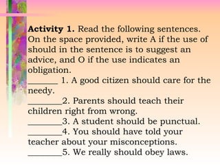 Activity 1. Read the following sentences.
On the space provided, write A if the use of
should in the sentence is to suggest an
advice, and O if the use indicates an
obligation.
_______ 1. A good citizen should care for the
needy.
________2. Parents should teach their
children right from wrong.
________3. A student should be punctual.
________4. You should have told your
teacher about your misconceptions.
________5. We really should obey laws.
 