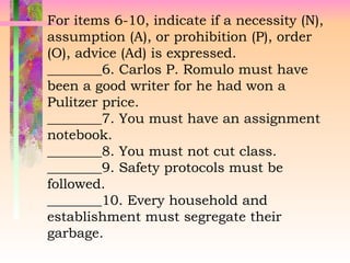 For items 6-10, indicate if a necessity (N),
assumption (A), or prohibition (P), order
(O), advice (Ad) is expressed.
________6. Carlos P. Romulo must have
been a good writer for he had won a
Pulitzer price.
________7. You must have an assignment
notebook.
________8. You must not cut class.
________9. Safety protocols must be
followed.
________10. Every household and
establishment must segregate their
garbage.
 
