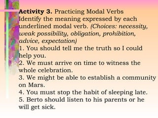 Activity 3. Practicing Modal Verbs
Identify the meaning expressed by each
underlined modal verb. (Choices: necessity,
weak possibility, obligation, prohibition,
advice, expectation)
1. You should tell me the truth so I could
help you.
2. We must arrive on time to witness the
whole celebration.
3. We might be able to establish a community
on Mars.
4. You must stop the habit of sleeping late.
5. Berto should listen to his parents or he
will get sick.
 