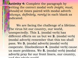 Activity 4: Complete the paragraph by
writing the correct modal verb (might, must,
should) at times paired with modal adverb
(always, definitely, rarely) in each blank as
indicated.
We are facing the challenge of a lifetime.
The virus hit our country, our world,
unexpectedly. This 1. (modal verb) has
different effects on us but we 2. (modal verb)
(modal adverb) remember that this too shall
pass. We 3. (modal adverb) (modal verb)
cooperate. Disobedience 4. (modal verb) cause
us more problems. We 5. (modal verb) (modal
adverb) pray for our front liners, our country,
 