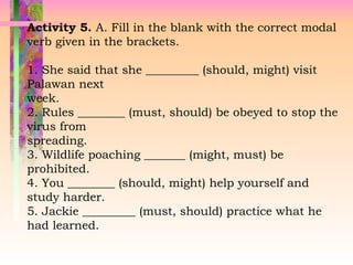 Activity 5. A. Fill in the blank with the correct modal
verb given in the brackets.
1. She said that she _________ (should, might) visit
Palawan next
week.
2. Rules ________ (must, should) be obeyed to stop the
virus from
spreading.
3. Wildlife poaching _______ (might, must) be
prohibited.
4. You ________ (should, might) help yourself and
study harder.
5. Jackie _________ (must, should) practice what he
had learned.
 