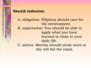 Should indicates:
A. obligation: Filipinos should care for
the environment.
B. expectation: You should be able to
apply what you have
learned in class to your
daily life.
C. advice: Martha should study more or
she will fail the exam.
 