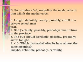 B. For numbers 6-8, underline the modal adverb
that will fit the modal verbs.
6. I might (definitely, surely, possibly) enroll in a
private school next
year.
7. She (certainly, possibly, probably) must return
to the province.
8. The bus should (certainly, possibly, probably)
arrive tonight.
9. -10. Which two modal adverbs have almost the
same meaning?
(maybe, definitely, probably, certainly)
 