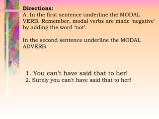 Directions:
A. In the first sentence underline the MODAL
VERB. Remember, modal verbs are made ‘negative’
by adding the word ‘not’.
In the second sentence underline the MODAL
ADVERB.
1. You can’t have said that to her!
2. Surely you can’t have said that to her!
 