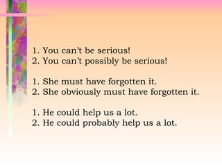 1. You can’t be serious!
2. You can’t possibly be serious!
1. She must have forgotten it.
2. She obviously must have forgotten it.
1. He could help us a lot.
2. He could probably help us a lot.
 
