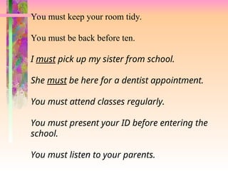 You must keep your room tidy.
You must be back before ten.
I must pick up my sister from school.
She must be here for a dentist appointment.
You must attend classes regularly.
You must present your ID before entering the
school.
You must listen to your parents.
 