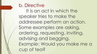 b. Directive
It is an act in which the
speaker tries to make the
addressee perform an action.
Some examples are asking,
ordering, requesting, inviting,
advising and begging.
Example: Would you make me a
cup of tea?
 