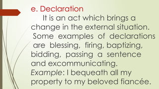 e. Declaration
It is an act which brings a
change in the external situation.
Some examples of declarations
are blessing, firing, baptizing,
bidding, passing a sentence
and excommunicating.
Example: I bequeath all my
property to my beloved fiancée.
 