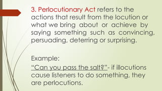 3. Perlocutionary Act refers to the
actions that result from the locution or
what we bring about or achieve by
saying something such as convincing,
persuading, deterring or surprising.
Example:
“Can you pass the salt?”- if illocutions
cause listeners to do something, they
are perlocutions.
 