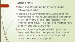 What’s New
Direction: Read and brainstorm on the
following situations.
A.There is power interruption. Maria and her
mother are in the house because her father
is still at work. Maria approaches her
mother and says, “It’s getting warmer here
and I‘m already sweating.”
B.You accidentally bumped with your long-
time best friend as she opened the door of
her luxurious car and you say “How I wish I
have the same car as yours.”
 