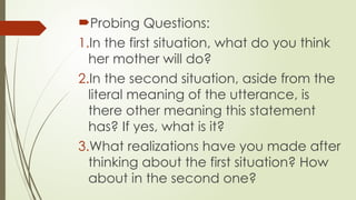 Probing Questions:
1.In the first situation, what do you think
her mother will do?
2.In the second situation, aside from the
literal meaning of the utterance, is
there other meaning this statement
has? If yes, what is it?
3.What realizations have you made after
thinking about the first situation? How
about in the second one?
 