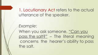 1. Locutionary Act refers to the actual
utterance of the speaker.
Example:
When you ask someone, “Can you
pass the salt?” – The literal meaning
concerns the hearer’s ability to pass
the salt.
 