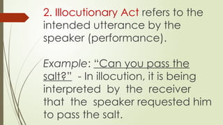 2. Illocutionary Act refers to the
intended utterance by the
speaker (performance).
Example: “Can you pass the
salt?” - In illocution, it is being
interpreted by the receiver
that the speaker requested him
to pass the salt.
 