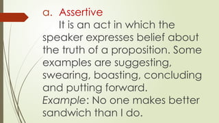 a. Assertive
It is an act in which the
speaker expresses belief about
the truth of a proposition. Some
examples are suggesting,
swearing, boasting, concluding
and putting forward.
Example: No one makes better
sandwich than I do.
 