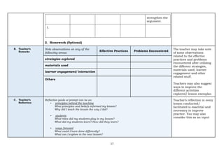 17
strengthen the
argument.
1.
2. Homework (Optional)
B. Teacher’s
Remarks
Note observations on any of the
following areas:
Effective Practices Problems Encountered
The teacher may take note
of some observations
related to the effective
practices and problems
encountered after utilizing
the different strategies,
materials used, learner
engagement and other
related stuff.
Teachers may also suggest
ways to improve the
different activities
explored/ lesson exemplar.
strategies explored
materials used
learner engagement/ interaction
Others
C. Teacher’s
Reflection
Reflection guide or prompt can be on:
▪ principles behind the teaching
What principles and beliefs informed my lesson?
Why did I teach the lesson the way I did?
▪ students
What roles did my students play in my lesson?
What did my students learn? How did they learn?
▪ ways forward
What could I have done differently?
What can I explore in the next lesson?
Teacher’s reflection in every
lesson conducted/
facilitated is essential and
necessary to improve
practice. You may also
consider this as an input
 