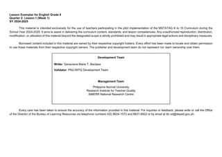 Lesson Exemplar for English Grade 8
Quarter 2: Lesson 1 (Week 1)
SY 2024-2025
This material is intended exclusively for the use of teachers participating in the pilot implementation of the MATATAG K to 10 Curriculum during the
School Year 2024-2025. It aims to assist in delivering the curriculum content, standards, and lesson competencies. Any unauthorized reproduction, distribution,
modification, or utilization of this material beyond the designated scope is strictly prohibited and may result in appropriate legal actions and disciplinary measures.
Borrowed content included in this material are owned by their respective copyright holders. Every effort has been made to locate and obtain permission
to use these materials from their respective copyright owners. The publisher and development team do not represent nor claim ownership over them.
Every care has been taken to ensure the accuracy of the information provided in this material. For inquiries or feedback, please write or call the Office
of the Director of the Bureau of Learning Resources via telephone numbers (02) 8634-1072 and 8631-6922 or by email at blr.od@deped.gov.ph.
Development Team
Writer: Genevieve Marie T. Bactasa
Validator: PNU-RITQ Development Team
Management Team
Philippine Normal University
Research Institute for Teacher Quality
SiMERR National Research Centre
 