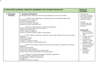 9
IV. EVALUATING LEARNING: FORMATIVE ASSESSMENT AND TEACHER’S REFLECTION NOTES TO
TEACHERS
A. Evaluating
Learning
1. Formative Assessment
A. Multiple Choice. Write the letter that corresponds to the correct answer.
Teachers may
encourage learners to
have a quiz notebook
to monitor learners’
academic progress.
The quiz
notebook may also
serve as homework
notebook.
Answer Key:
1. d) Made up of
many specialized
cells
2. c) They consist of
a single cell
3. d) Capacity to
replace or repair
damaged cells
4. d) They consist of
many specialized
cells working
together
5. d) Ability to
reproduce
asexually
1. Which of the following is a characteristic of multicellular organisms?
a) Composed of a single cell
b) Lack specialized cells
c) Can only reproduce asexually
d) Made up of many specialized cells
2. What is a defining feature of unicellular organisms?
a) They have complex structures and systems
b) They reproduce sexually
c) They consist of a single cell
d) They are unable to adapt to different environments
3. What enables multicellular organisms to have longer lifespans than most unicellular
organisms?
a) Ability to hibernate
b) Specialized cells
c) Ability to reproduce sexually
d) Capacity to replace or repair damaged cells
4. Why do multicellular organisms have increased complexity compared to unicellular
organisms?
a) They have more DNA
b) They lack cell specialization
c) They have a larger surface area-to-volume ratio
d) They consist of many specialized cells working together
5. What is the primary advantage of unicellular organisms?
a) Ability to perform specialized functions
b) Adaptability to different environments
c) Larger size
d) Ability to reproduce asexually
 