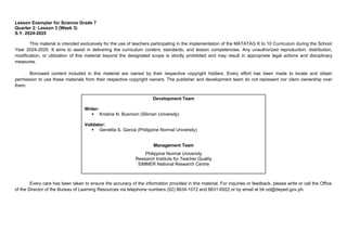 2
Development Team
Writer:
 Kristine N. Busmion (Siliman University)
Validator:
 Genelita S. Garcia (Philippine Normal University)
Management Team
Philippine Normal University
Research Institute for Teacher Quality
SiMMER National Research Centre
Lesson Exemplar for Science Grade 7
Quarter 2: Lesson 3 (Week 3)
S.Y. 2024-2025
This material is intended exclusively for the use of teachers participating in the implementation of the MATATAG K to 10 Curriculum during the School
Year 2024-2025. It aims to assist in delivering the curriculum content, standards, and lesson competencies. Any unauthorized reproduction, distribution,
modification, or utilization of this material beyond the designated scope is strictly prohibited and may result in appropriate legal actions and disciplinary
measures.
Borrowed content included in this material are owned by their respective copyright holders. Every effort has been made to locate and obtain
permission to use these materials from their respective copyright owners. The publisher and development team do not represent nor claim ownership over
them.
Every care has been taken to ensure the accuracy of the information provided in this material. For inquiries or feedback, please write or call the Office
of the Director of the Bureau of Learning Resources via telephone numbers (02) 8634-1072 and 8631-6922 or by email at blr.od@deped.gov.ph.
 