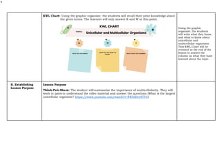 4
KWL Chart: Using the graphic organizer, the students will recall their prior knowledge about
the given terms. The learners will only answer K and W at this point.
Using the graphic
organizer, the students
will write what they know,
and what to know about
unicellular and
multicellular organisms.
This KWL Chart will be
revisited at the end of the
lesson to answer the
column on what they have
learned about the topic.
B. Establishing
Lesson Purpose
Lesson Purpose
Think-Pair-Share: The student will summarize the importance of multicellularity. They will
work in pairs to understand the video material and answer the questions (What is the largest
unicellular organism? https://www.youtube.com/watch?v=FK9xHry877U)
 