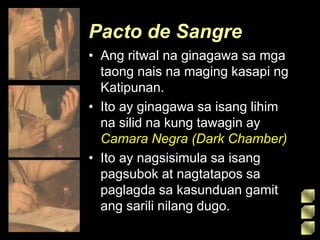 Pacto de Sangre
• Ang ritwal na ginagawa sa mga
taong nais na maging kasapi ng
Katipunan.
• Ito ay ginagawa sa isang lihim
na silid na kung tawagin ay
Camara Negra (Dark Chamber)
• Ito ay nagsisimula sa isang
pagsubok at nagtatapos sa
paglagda sa kasunduan gamit
ang sarili nilang dugo.
 