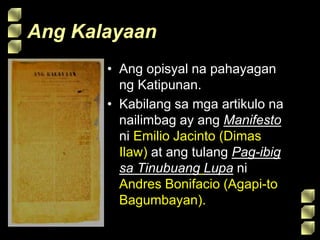 Ang Kalayaan
• Ang opisyal na pahayagan
ng Katipunan.
• Kabilang sa mga artikulo na
nailimbag ay ang Manifesto
ni Emilio Jacinto (Dimas
Ilaw) at ang tulang Pag-ibig
sa Tinubuang Lupa ni
Andres Bonifacio (Agapi-to
Bagumbayan).
 