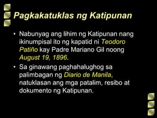 Pagkakatuklas ng Katipunan
• Nabunyag ang lihim ng Katipunan nang
ikinumpisal ito ng kapatid ni Teodoro
Patiño kay Padre Mariano Gil noong
August 19, 1896.
• Sa ginawang paghahalughog sa
palimbagan ng Diario de Manila,
natuklasan ang mga patalim, resibo at
dokumento ng Katipunan.
 