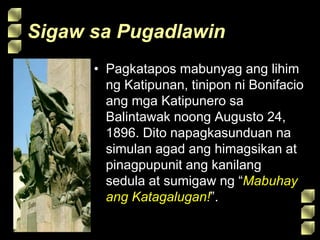 Sigaw sa Pugadlawin
• Pagkatapos mabunyag ang lihim
ng Katipunan, tinipon ni Bonifacio
ang mga Katipunero sa
Balintawak noong Augusto 24,
1896. Dito napagkasunduan na
simulan agad ang himagsikan at
pinagpupunit ang kanilang
sedula at sumigaw ng “Mabuhay
ang Katagalugan!”.
 